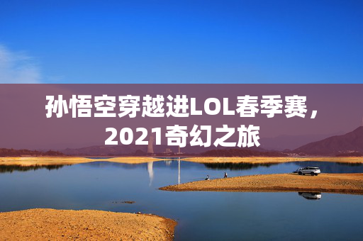 孙悟空穿越进LOL春季赛，2021奇幻之旅