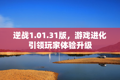 逆战1.01.31版，游戏进化引领玩家体验升级