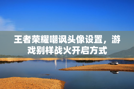 王者荣耀嘲讽头像设置，游戏别样战火开启方式