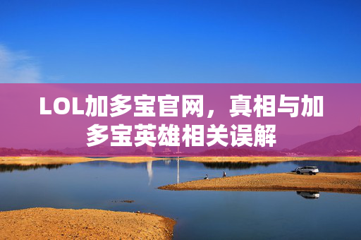 LOL加多宝官网，真相与加多宝英雄相关误解