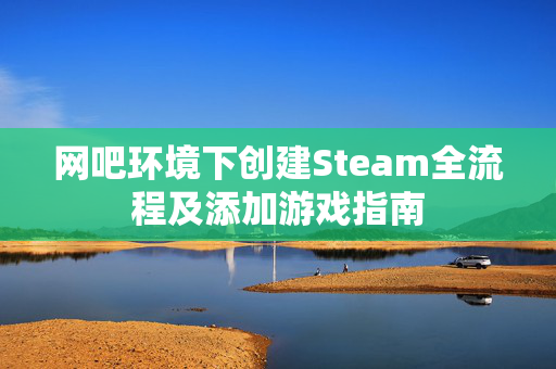 网吧环境下创建Steam全流程及添加游戏指南