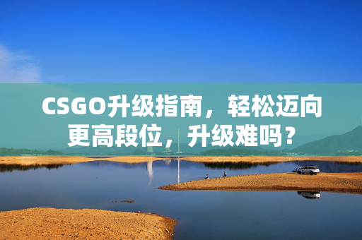 CSGO升级指南，轻松迈向更高段位，升级难吗？