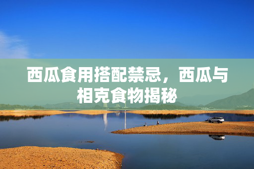 西瓜食用搭配禁忌，西瓜与相克食物揭秘
