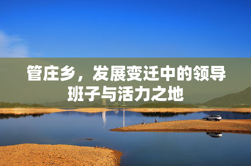 管庄乡，发展变迁中的领导班子与活力之地