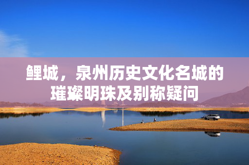 鲤城，泉州历史文化名城的璀璨明珠及别称疑问
