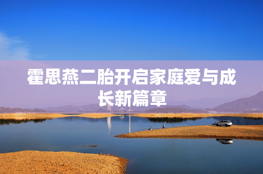 霍思燕二胎开启家庭爱与成长新篇章