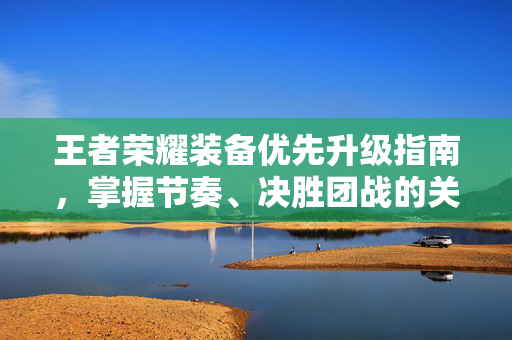 王者荣耀装备优先升级指南，掌握节奏、决胜团战的关键解析