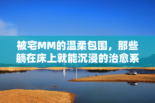 被宅MM的温柔包围,那些躺在床上就能沉浸的治愈系小游戏,宅家温柔治愈,沉浸式宅MM小游戏