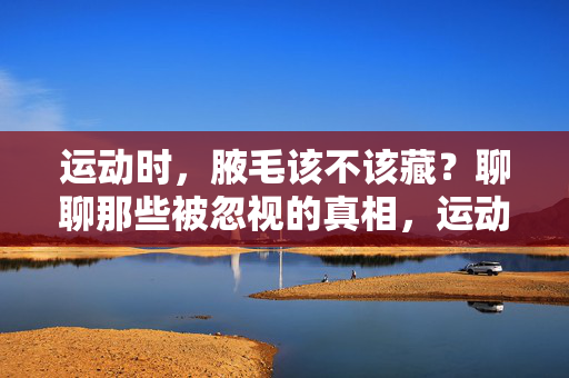 运动时,腋毛该不该藏?聊聊那些被忽视的真相,运动时腋毛该不该藏?被忽视的真相