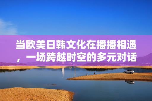 当欧美日韩文化在播播相遇,一场跨越时空的多元对话,欧美日韩文化播播相遇,跨越时空的多元对话