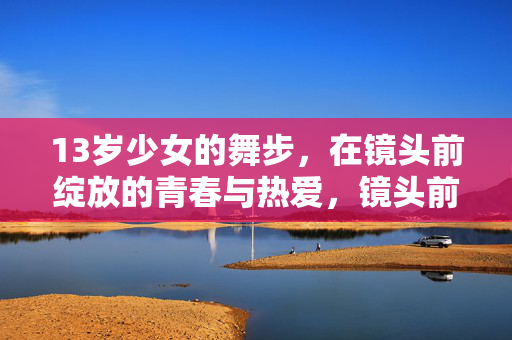 13岁少女的舞步,在镜头前绽放的青春与热爱,镜头前绽放的舞步,13岁少女的青春热爱