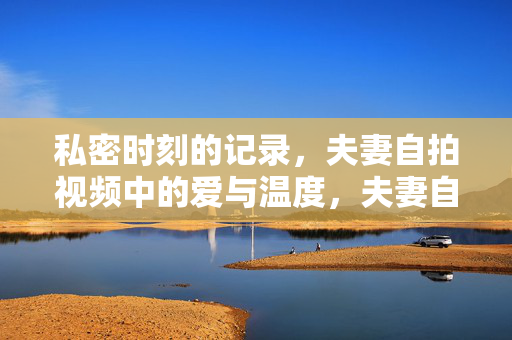 私密时刻的记录,夫妻自拍视频中的爱与温度,夫妻自拍视频,私密时刻里的爱与温度