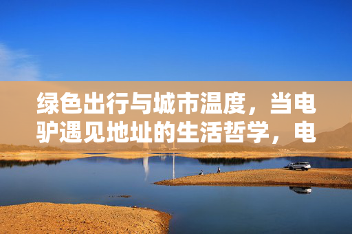 绿色出行与城市温度，当电驴遇见地址的生活哲学，电驴载动城市温度，绿色出行的日常哲学