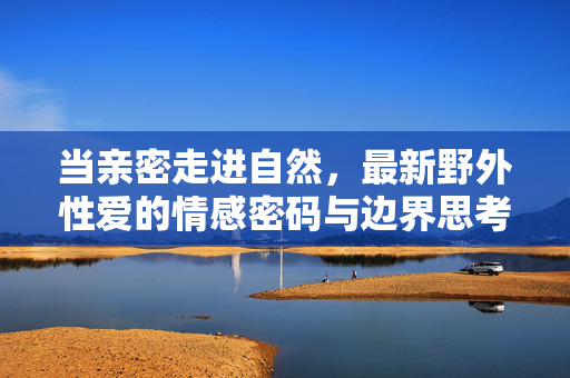当亲密走进自然，最新野外性爱的情感密码与边界思考，自然亲密，野外性爱的情感密码与边界思考