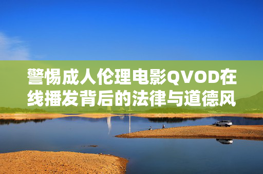 警惕成人伦理电影QVOD在线播发背后的法律与道德风险，警惕成人伦理电影QVOD在线播发背后的法律与道德风险