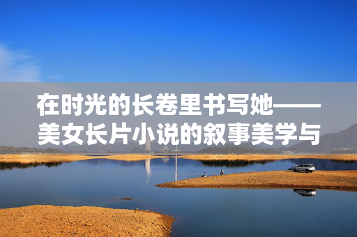在时光的长卷里书写她——美女长片小说的叙事美学与文化肌理，美女长片小说的叙事美学与文化肌理