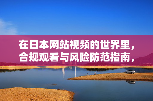 在日本网站视频的世界里,合规观看与风险防范指南,日本网站视频合规观看与风险防范指南
