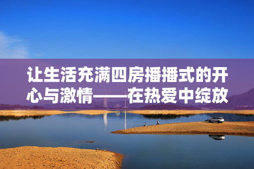 让生活充满四房播播式的开心与激情——在热爱中绽放多彩人生,四房播播式热爱,让多彩人生充满开心与激情