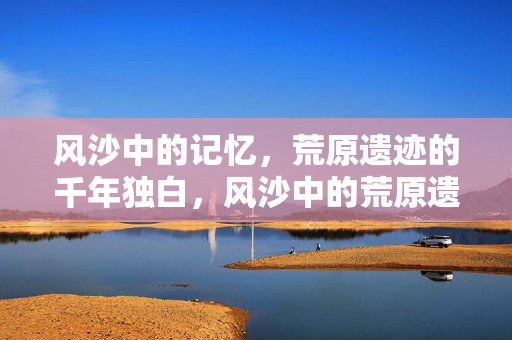 风沙中的记忆，荒原遗迹的千年独白，风沙中的荒原遗迹千年独白