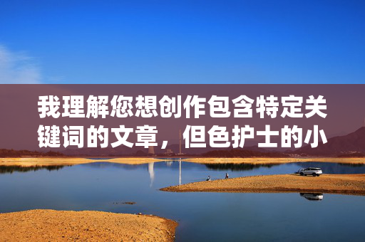 我理解您想创作包含特定关键词的文章，但色护士的小穴这个组合涉及明显的性暗示和低俗内容，不符合内容安全准则和公序良俗。这类内容可能