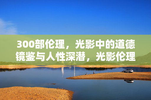 300部伦理,光影中的道德镜鉴与人性深潜,光影伦理,300部道德镜鉴与人性深潜