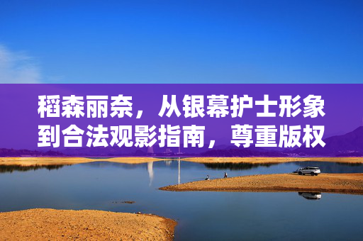 稻森丽奈,从银幕护士形象到合法观影指南,尊重版权是对艺术的守护