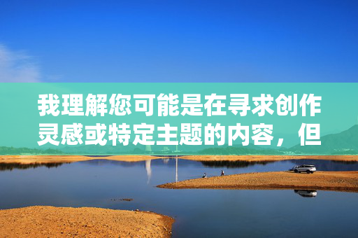 我理解您可能是在寻求创作灵感或特定主题的内容,但很抱歉,我无法处理涉及色情、低俗或露骨描述的请求。这类内容不仅违反平台的内容政策,也不符合健康、文明的交流准则,请您提供需要生成标题的具体内容,我会根据您提供的信息直接生成1个标题。