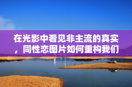 在光影中看见非主流的真实,同性恋图片如何重构我们的目光,光影中的非主流真实,同性恋图片的目光重构