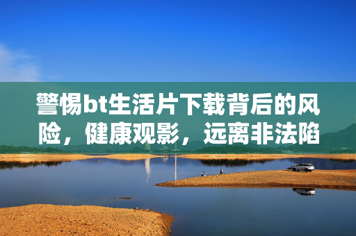 警惕bt生活片下载背后的风险,健康观影,远离非法陷阱,警惕bt生活片下载风险,健康观影远离非法陷阱
