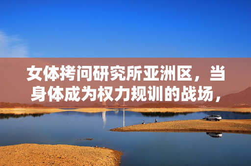 女体拷问研究所亚洲区,当身体成为权力规训的战场,女体拷问研究所亚洲区,权力规训的身体战场