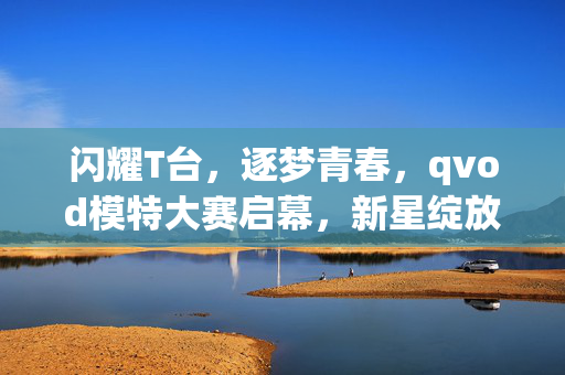 闪耀T台,逐梦青春,qvod模特大赛启幕,新星绽放光芒,闪耀T台启幕,青春新星逐梦