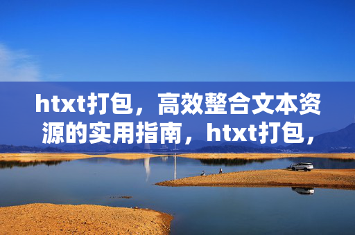 htxt打包,高效整合文本资源的实用指南,htxt打包,高效整合文本资源的实用指南