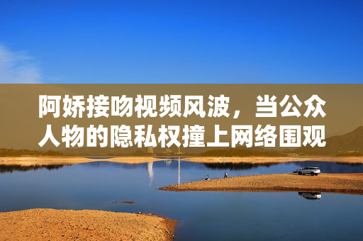 阿娇接吻视频风波,当公众人物的隐私权撞上网络围观,阿娇接吻视频风波,隐私权撞网络围观