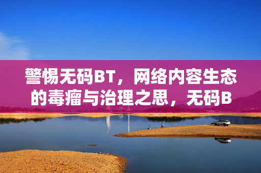 警惕无码BT,网络内容生态的毒瘤与治理之思,无码BT,网络内容生态的毒瘤与治理之思