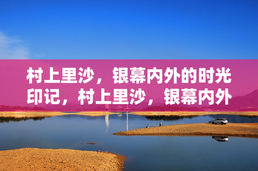 村上里沙,银幕内外的时光印记,村上里沙,银幕内外的时光印记