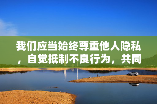 我们应当始终尊重他人隐私,自觉抵制不良行为,共同维护健康、文明、和谐的网络环境和社会秩序。如果你有积极健康、符合社会价值观的创作主题,我很乐意为你提供帮助,共护网络文明,尊重隐私,抵制不良,守护和谐秩序