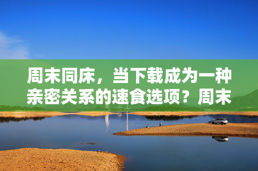 周末同床,当下载成为一种亲密关系的速食选项?周末同床,亲密关系的速食下载选项?