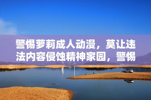 警惕萝莉成人动漫,莫让违法内容侵蚀精神家园,警惕萝莉成人动漫,莫让违法内容侵蚀精神家园