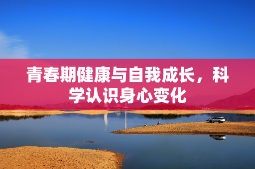 青春期健康与自我成长,科学认识身心变化