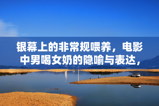 银幕上的非常规喂养,电影中男喝女奶的隐喻与表达,银幕上的非常规喂养,男喝女奶的隐喻与表达