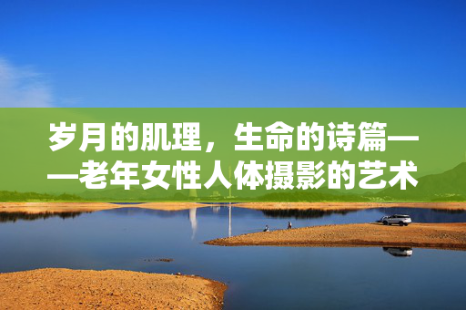 岁月的肌理,生命的诗篇——老年女性人体摄影的艺术与尊严,老年女性人体摄影,岁月肌理与生命尊严的诗篇