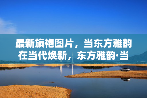最新旗袍图片,当东方雅韵在当代焕新,东方雅韵·当代旗袍焕新