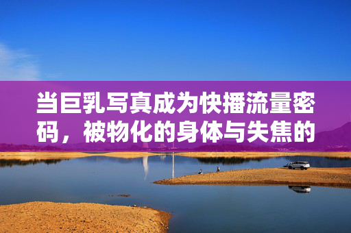 当巨乳写真成为快播流量密码,被物化的身体与失焦的审美
