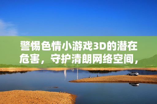 警惕色情小游戏3D的潜在危害,守护清朗网络空间,警惕色情3D小游戏危害,守护清朗网络空间