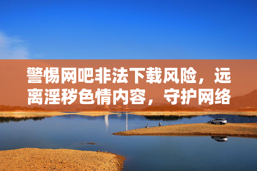 警惕网吧非法下载风险,远离淫秽色情内容,守护网络清朗,网吧拒非法下载,远离色情护清朗