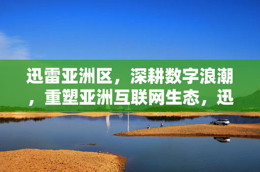 迅雷亚洲区,深耕数字浪潮,重塑亚洲互联网生态,迅雷亚洲区深耕数字浪潮 重塑亚洲互联网生态