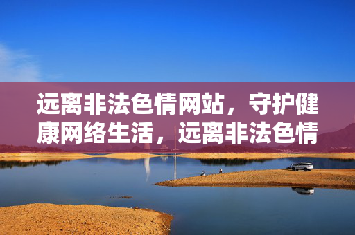 远离非法色情网站,守护健康网络生活,远离非法色情,守护健康网络