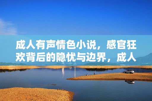 成人有声情色小说,感官狂欢背后的隐忧与边界,成人有声情色小说,感官狂欢背后的隐忧与边界