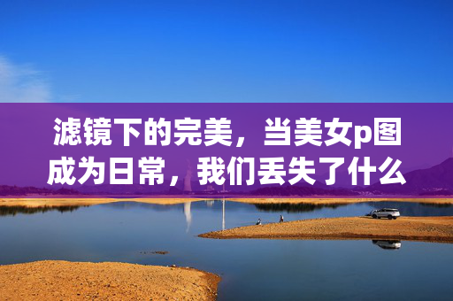 滤镜下的完美,当美女p图成为日常,我们丢失了什么?滤镜下的完美,当p图成为日常,我们丢失了真实?