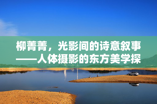 柳菁菁,光影间的诗意叙事——人体摄影的东方美学探索,柳菁菁,光影诗意叙事与人体摄影的东方美学探索